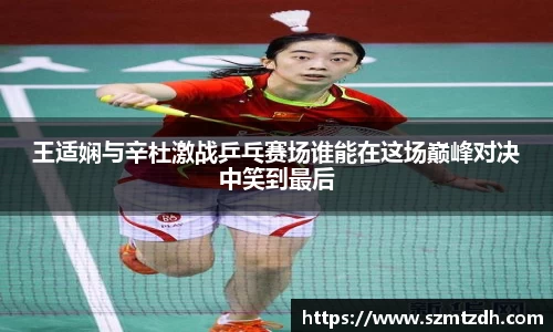 王适娴与辛杜激战乒乓赛场谁能在这场巅峰对决中笑到最后