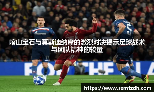 喀山宝石与莫斯迪纳摩的激烈对决揭示足球战术与团队精神的较量